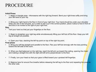 PROCEDURE
Initial Phase
• 1. Begin in triangle pose - trikonasana with the right leg forward. Bend your right knee softly and bring
your left hand to your hip.
• 2. Bring your right hand to the floor in front of your right foot. Your hand should be under your shoulder
when you are in the full pose, so in order to set it up in the correct position, place it about a foot in front of
and five or six inches to the right of your right foot.
Stay
• Tent your hand so that just your fingertips on the floor.
• 3. Begin to straighten your right leg while simultaneously lifting your left foot off the floor. Keep your left
leg as straight as possible.
• 4. Open your hips, stacking the left hip point on top of the right hip point.
Final phase
• 5. Bring your left leg straight and parallel to the floor. Flex your left foot strongly with the toes pointing
toward the left side of the room.
• 6. When you feel balanced on the right leg, reach the left arm up toward the ceiling, opening the chest
and making a straight line with the right and left arms perpendicular to the floor.
• 7. Finally, turn your head so that your gaze is lifted toward your upraised left fingertips.
• 8. Balance here for around five breaths before releasing the left leg to the floor and repeating the pose on
the other side.
 