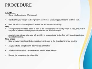 PROCEDURE
Initial Phase
• Come into Dandasana (Plank pose).
• Slowly shift your weight on the right arm and foot as you swing your left arm and foot on it.
• Rest the left foot on the right foot and let the left arm rest on the hip.
Stay
• The right hand should be a little in front of the shoulder and not exactly below it. Also, ensure that
the palm is pressed firmly against the floor and the arm is not bent.
• As you inhale, slowly raise your left arm till it is perpendicular to the floor with fingertips pointing
towards the ceiling.
Final phase
• Now turn your neck towards the raised arm and gaze at the fingertips for a few breaths.
• As you exhale, bring the arm down to rest on the hip.
• Slowly come back into Dandasana and rest for a few breaths.
• Repeat the process on the other side.
 