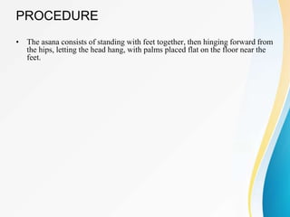 PROCEDURE
• The asana consists of standing with feet together, then hinging forward from
the hips, letting the head hang, with palms placed flat on the floor near the
feet.
 