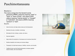 Paschimottanasana
Description-
The name comes from the Sanskrit words
paschima (पश्चिम, paścima) meaning "west" or
"back" or "back of body", and uttana (उत्तान,
uttāna) meaning "intense stretch" or "straight"
or "extended", and asana (आसन) meaning
"posture" or "seat".
Benefits
• Calms the brain and helps relieve stress and mild depression
• Stretches the spine, shoulders, hamstrings
• Stimulates the liver, kidneys, ovaries, and uterus
• Improves digestion
• Helps relieve the symptoms of menopause and menstrual discomfort
• Soothes headache and anxiety and reduces fatigue
• Therapeutic for high blood pressure, infertility, insomnia, and sinusitis
• Traditional texts say that Paschimottanasana increases appetite,
reduces obesity, and cures diseases.
 