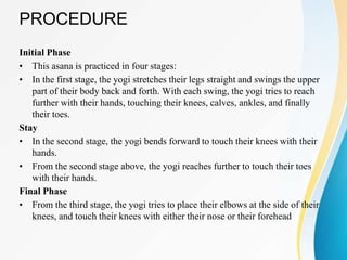 PROCEDURE
Initial Phase
• This asana is practiced in four stages:
• In the first stage, the yogi stretches their legs straight and swings the upper
part of their body back and forth. With each swing, the yogi tries to reach
further with their hands, touching their knees, calves, ankles, and finally
their toes.
Stay
• In the second stage, the yogi bends forward to touch their knees with their
hands.
• From the second stage above, the yogi reaches further to touch their toes
with their hands.
Final Phase
• From the third stage, the yogi tries to place their elbows at the side of their
knees, and touch their knees with either their nose or their forehead
 