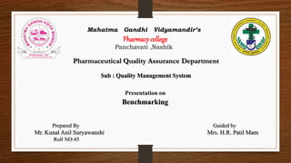 Mahatma Gandhi Vidyamandir’s
Pharmacy college
Panchavati ,Nashik
Pharmaceutical Quality Assurance Department
Sub : Quality Management System
Prepared By Guided by
Mr. Kunal Anil Suryawanshi Mrs. H.R. Patil Mam
Roll NO:45
Presentation on
Benchmarking
 
