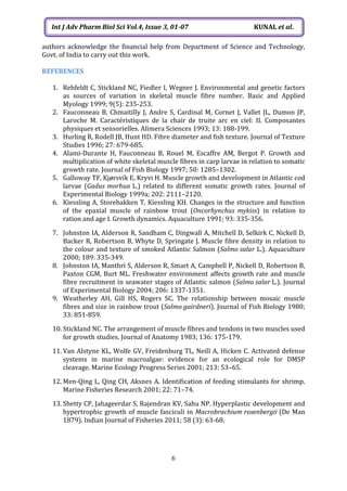 6
Int J Adv Pharm Biol Sci Vol.4, Issue 3, 01-07 KUNAL et al.
authors acknowledge the financial help from Department of Science and Technology,
Govt. of India to carry out this work.
REFERENCES
1. Rehfeldt C, Stickland NC, Fiedler I, Wegner J. Environmental and genetic factors
as sources of variation in skeletal muscle fibre number. Basic and Applied
Myology 1999; 9(5): 235-253.
2. Fauconneau B, Chmaitilly J, Andre S, Cardinal M, Cornet J, Vallet JL, Dumon JP,
Laroche M. Caractéristiques de la chair de truite arc en ciel: II. Composantes
physiques et sensorielles. Alimera Sciences 1993; 13: 188-199.
3. Hurling R, Rodell JB, Hunt HD. Fibre diameter and fish texture. Journal of Texture
Studies 1996; 27: 679-685.
4. Alami-Durante H, Fauconneau B, Rouel M, Escaffre AM, Bergot P. Growth and
multiplication of white skeletal muscle fibres in carp larvae in relation to somatic
growth rate. Journal of Fish Biology 1997; 50: 1285–1302.
5. Galloway TF, Kjørsvik E, Kryvi H. Muscle growth and development in Atlantic cod
larvae (Gadus morhua L.) related to different somatic growth rates. Journal of
Experimental Biology 1999a; 202: 2111–2120.
6. Kiessling A, Storebakken T, Kiessling KH. Changes in the structure and function
of the epaxial muscle of rainbow trout (Oncorhynchus mykiss) in relation to
ration and age I. Growth dynamics. Aquaculture 1991; 93: 335-356.
7. Johnston IA, Alderson R, Sandham C, Dingwall A, Mitchell D, Selkirk C, Nickell D,
Backer R, Robertson B, Whyte D, Springate J. Muscle fibre density in relation to
the colour and texture of smoked Atlantic Salmon (Salmo salar L.). Aquaculture
2000; 189: 335-349.
8. Johnston IA, Manthri S, Alderson R, Smart A, Campbell P, Nickell D, Robertson B,
Paxton CGM, Burt ML. Freshwater environment affects growth rate and muscle
fibre recruitment in seawater stages of Atlantic salmon (Salmo salar L.). Journal
of Experimental Biology 2004; 206: 1337-1351.
9. Weatherley AH, Gill HS, Rogers SC. The relationship between mosaic muscle
fibres and size in rainbow trout (Salmo gairdneri). Journal of Fish Biology 1980;
33: 851-859.
10. Stickland NC. The arrangement of muscle fibres and tendons in two muscles used
for growth studies. Journal of Anatomy 1983; 136: 175-179.
11. Van Alstyne KL, Wolfe GV, Freidenburg TL, Neill A, Hicken C. Activated defense
systems in marine macroalgae: evidence for an ecological role for DMSP
cleavage. Marine Ecology Progress Series 2001; 213: 53–65.
12. Men-Qing L, Qing CH, Aksnes A. Identification of feeding stimulants for shrimp.
Marine Fisheries Research 2001; 22: 71–74.
13. Shetty CP, Jahageerdar S, Rajendran KV, Sahu NP. Hyperplastic development and
hypertrophic growth of muscle fasciculi in Macrobrachium rosenbergii (De Man
1879). Indian Journal of Fisheries 2011; 58 (3): 63-68.
 