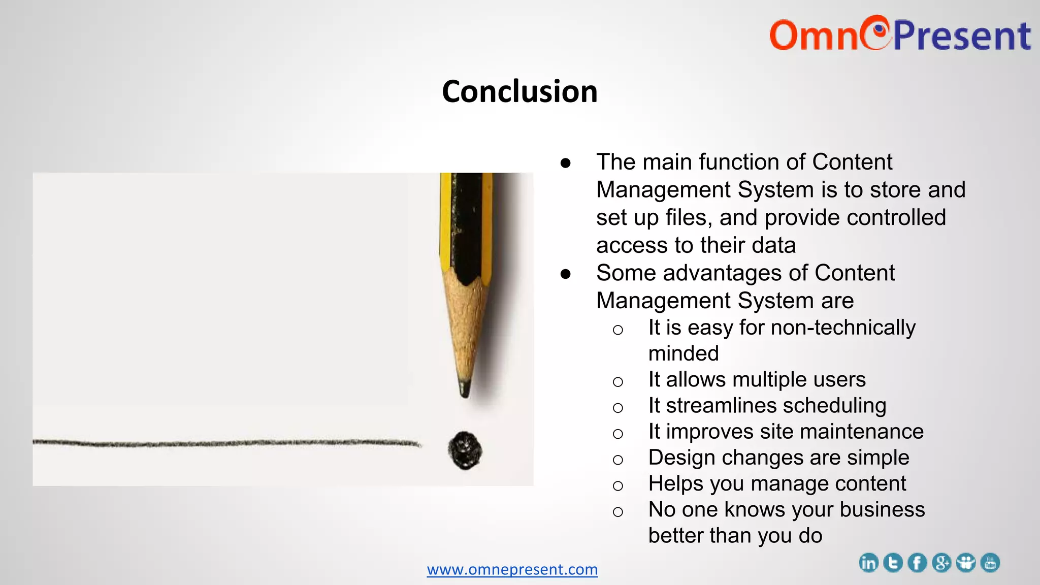 www.omnepresent.com
Conclusion
● The main function of Content
Management System is to store and
set up files, and provide controlled
access to their data
● Some advantages of Content
Management System are
o It is easy for non-technically
minded
o It allows multiple users
o It streamlines scheduling
o It improves site maintenance
o Design changes are simple
o Helps you manage content
o No one knows your business
better than you do
 