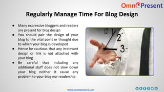 www.omnepresent.com
Regularly Manage Time For Blog Design
● Many expressive bloggers and readers
are present for blog design
● You should pair the design of your
blog to the vital point or thought due
to which your blog is developed
● Hence be cautious that any irrelevant
design or link is not attached with
your blog
● Be careful that including any
additional stuff does not slow down
your blog neither it cause any
problem to your blog nor readership
 