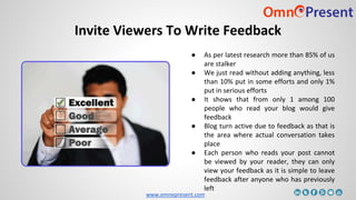 www.omnepresent.com
Invite Viewers To Write Feedback
● As per latest research more than 85% of us
are stalker
● We just read without adding anything, less
than 10% put in some efforts and only 1%
put in serious efforts
● It shows that from only 1 among 100
people who read your blog would give
feedback
● Blog turn active due to feedback as that is
the area where actual conversation takes
place
● Each person who reads your post cannot
be viewed by your reader, they can only
view your feedback as it is simple to leave
feedback after anyone who has previously
left
 