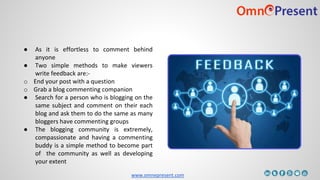 www.omnepresent.com
● As it is effortless to comment behind
anyone
● Two simple methods to make viewers
write feedback are:-
o End your post with a question
o Grab a blog commenting companion
● Search for a person who is blogging on the
same subject and comment on their each
blog and ask them to do the same as many
bloggers have commenting groups
● The blogging community is extremely,
compassionate and having a commenting
buddy is a simple method to become part
of the community as well as developing
your extent
 