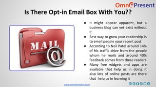 www.omnepresent.com
Is There Opt-in Email Box With You??
● It might appear apparent, but a
business blog can yet exist without
it
● Best way to grow your readership is
to email people your recent post
● According to Neil Patel around 14%
of his traffic drive from the people
whom he mails and around 40%
feedback comes from these readers
● Many free widgets and apps are
available that help us in doing it
also lots of online posts are there
that help us in learning it
 