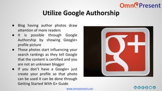 www.omnepresent.com
Utilize Google Authorship
● Blog having author photos draw
attention of more readers
● It is possible through Google
Authorship by showing Google+
profile picture
● Those photos start influencing your
search rankings as they tell Google
that the content is certified and you
are not an unknown blogger
● If you don’t have a Google+ just
create your profile so that photo
can be used it can be done through
Getting Started With G+ Guide
 