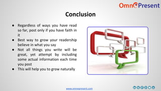 www.omnepresent.com
Conclusion
● Regardless of ways you have read
so far, post only if you have faith in
it
● Best way to grow your readership
believe in what you say
● Not all things you write will be
great, yet attempt by including
some actual information each time
you post
● This will help you to grow naturally
 