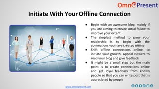 www.omnepresent.com
Initiate With Your Offline Connection
● Begin with an awesome blog, mainly if
you are aiming to create social follow to
improve your extent
● The simplest method to grow your
readership is to begin with the
connections you have created offline
● Shift offline connections online, to
initiate your growth. Appeal viewers to
read your blog and give feedback
● It might be a small step but the main
point is to create connections online
and get loyal feedback from known
people so that you can write post that is
appreciated by people
 