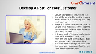 www.omnepresent.com
Develop A Post For Your Customer
● Convert your post into an awesome one
● You will be surprised to see the response
when you write to somebody that, they
motivated you
● Above 100 million searches are done on
Google every month and if you reply to
their query then there are more chances of
yours being searched
● It is core need of inbound marketing to
drive traffic and create connections
● Main aim is to build community and basic
way to begin is with existing members
● If you are communicating with anyone and
they ask a query about your blog then post
them after your conversation
 