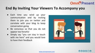 www.omnepresent.com
End By Inviting Your Viewers To Accompany you
● Each time you wind up your
communication end by inviting
them to join you on twitter and
correlate with your blog to keep
conversation going
● Be conscious so that you do not
appear too forceful
● Simply say “you can stay in touch
with me here” and you would love
to have their feedback
 