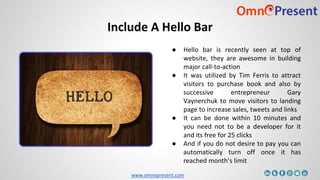 www.omnepresent.com
Include A Hello Bar
● Hello bar is recently seen at top of
website, they are awesome in building
major call-to-action
● It was utilized by Tim Ferris to attract
visitors to purchase book and also by
successive entrepreneur Gary
Vaynerchuk to move visitors to landing
page to increase sales, tweets and links
● It can be done within 10 minutes and
you need not to be a developer for it
and its free for 25 clicks
● And if you do not desire to pay you can
automatically turn off once it has
reached month’s limit
 