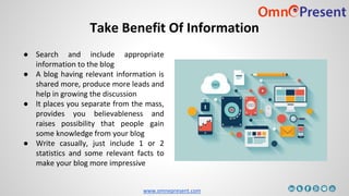 www.omnepresent.com
Take Benefit Of Information
● Search and include appropriate
information to the blog
● A blog having relevant information is
shared more, produce more leads and
help in growing the discussion
● It places you separate from the mass,
provides you believableness and
raises possibility that people gain
some knowledge from your blog
● Write casually, just include 1 or 2
statistics and some relevant facts to
make your blog more impressive
 