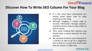 www.omnepresent.com
Discover How To Write SEO Column For Your Blog
● It is the most basic information you
should know about how to keep
anything on your blog
● Although blogging is mainly used to
transfer information through columns,
and SEO columns help to raise traffic as
well as money
● Thus, while creating SEO columns, you
should keep a prime keyword on your
columns
● Be conscious to fusion your keywords in
a column as well as go by a plagiarism
test so that as a result they could verify
that the column is 100% new
 