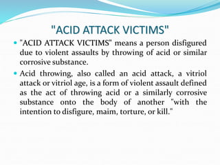 "ACID ATTACK VICTIMS"
 "ACID ATTACK VICTIMS" means a person disfigured
due to violent assaults by throwing of acid or similar
corrosive substance.
 Acid throwing, also called an acid attack, a vitriol
attack or vitriol age, is a form of violent assault defined
as the act of throwing acid or a similarly corrosive
substance onto the body of another "with the
intention to disfigure, maim, torture, or kill."
 