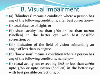 B. Visual impairment
 (a) "blindness" means a condition where a person has
any of the following conditions, after best correction—
 (i) total absence of sight; or
 (ii) visual acuity less than 3/60 or less than 10/200
(Snellen) in the better eye with best possible
correction; or
 (iii) limitation of the field of vision subtending an
angle of less than 10 degree.
 (b) "low-vision" means a condition where a person has
any of the following conditons, namely:—
 (i) visual acuity not exceeding 6/18 or less than 20/60
upto 3/60 or upto 10/200 (Snellen) in the better eye
with best possible corrections; or
 