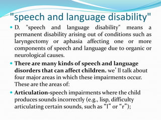 "speech and language disability"
 D. "speech and language disability" means a
permanent disability arising out of conditions such as
laryngectomy or aphasia affecting one or more
components of speech and language due to organic or
neurological causes.
 There are many kinds of speech and language
disorders that can affect children. we’ll talk about
four major areas in which these impairments occur.
These are the areas of:
 Articulation-speech impairments where the child
produces sounds incorrectly (e.g., lisp, difficulty
articulating certain sounds, such as “l” or “r”);
 