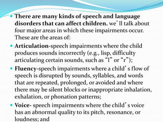  There are many kinds of speech and language
disorders that can affect children. we’ll talk about
four major areas in which these impairments occur.
These are the areas of:
 Articulation-speech impairments where the child
produces sounds incorrectly (e.g., lisp, difficulty
articulating certain sounds, such as “l” or “r”);
 Fluency-speech impairments where a child’s flow of
speech is disrupted by sounds, syllables, and words
that are repeated, prolonged, or avoided and where
there may be silent blocks or inappropriate inhalation,
exhalation, or phonation patterns;
 Voice- speech impairments where the child’s voice
has an abnormal quality to its pitch, resonance, or
loudness; and
 