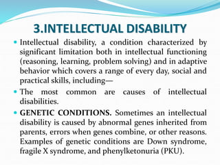 3.INTELLECTUAL DISABILITY
 Intellectual disability, a condition characterized by
significant limitation both in intellectual functioning
(reasoning, learning, problem solving) and in adaptive
behavior which covers a range of every day, social and
practical skills, including—
 The most common are causes of intellectual
disabilities.
 GENETIC CONDITIONS. Sometimes an intellectual
disability is caused by abnormal genes inherited from
parents, errors when genes combine, or other reasons.
Examples of genetic conditions are Down syndrome,
fragile X syndrome, and phenylketonuria (PKU).
 