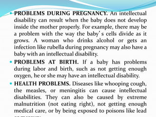  PROBLEMS DURING PREGNANCY. An intellectual
disability can result when the baby does not develop
inside the mother properly. For example, there may be
a problem with the way the baby’s cells divide as it
grows. A woman who drinks alcohol or gets an
infection like rubella during pregnancy may also have a
baby with an intellectual disability.
 PROBLEMS AT BIRTH. If a baby has problems
during labor and birth, such as not getting enough
oxygen, he or she may have an intellectual disability.
 HEALTH PROBLEMS. Diseases like whooping cough,
the measles, or meningitis can cause intellectual
disabilities. They can also be caused by extreme
malnutrition (not eating right), not getting enough
medical care, or by being exposed to poisons like lead
 