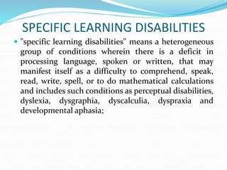 SPECIFIC LEARNING DISABILITIES
 "specific learning disabilities" means a heterogeneous
group of conditions wherein there is a deficit in
processing language, spoken or written, that may
manifest itself as a difficulty to comprehend, speak,
read, write, spell, or to do mathematical calculations
and includes such conditions as perceptual disabilities,
dyslexia, dysgraphia, dyscalculia, dyspraxia and
developmental aphasia;
 
