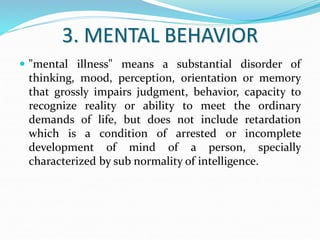 3. MENTAL BEHAVIOR
 "mental illness" means a substantial disorder of
thinking, mood, perception, orientation or memory
that grossly impairs judgment, behavior, capacity to
recognize reality or ability to meet the ordinary
demands of life, but does not include retardation
which is a condition of arrested or incomplete
development of mind of a person, specially
characterized by sub normality of intelligence.
 