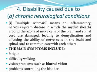 4. Disability caused due to
(a) chronic neurological conditions
 (i) "multiple sclerosis" means an inflammatory,
nervous system disease in which the myelin sheaths
around the axons of nerve cells of the brain and spinal
cord are damaged, leading to demyelination and
affecting the ability of nerve cells in the brain and
spinal cord to communicate with each other;
 THE MAIN SYMPTOMS INCLUDE:
 fatigue
 difficulty walking
 vision problems, such as blurred vision
 problems controlling the bladder
 