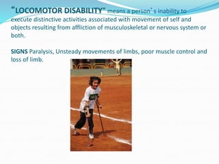 “LOCOMOTOR DISABILITY” means a person’s inability to
execute distinctive activities associated with movement of self and
objects resulting from affliction of musculoskeletal or nervous system or
both.
SIGNS Paralysis, Unsteady movements of limbs, poor muscle control and
loss of limb.
 