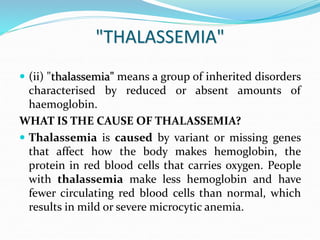 "THALASSEMIA"
 (ii) "thalassemia" means a group of inherited disorders
characterised by reduced or absent amounts of
haemoglobin.
WHAT IS THE CAUSE OF THALASSEMIA?
 Thalassemia is caused by variant or missing genes
that affect how the body makes hemoglobin, the
protein in red blood cells that carries oxygen. People
with thalassemia make less hemoglobin and have
fewer circulating red blood cells than normal, which
results in mild or severe microcytic anemia.
 