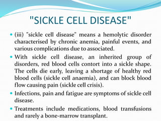 "SICKLE CELL DISEASE"
 (iii) "sickle cell disease" means a hemolytic disorder
characterised by chronic anemia, painful events, and
various complications due to associated.
 With sickle cell disease, an inherited group of
disorders, red blood cells contort into a sickle shape.
The cells die early, leaving a shortage of healthy red
blood cells (sickle cell anaemia), and can block blood
flow causing pain (sickle cell crisis).
 Infections, pain and fatigue are symptoms of sickle cell
disease.
 Treatments include medications, blood transfusions
and rarely a bone-marrow transplant.
 
