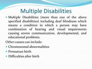 Multiple Disabilities
 Multiple Disabilities (more than one of the above
specified disabilities) including deaf blindness which
means a condition in which a person may have
combination of hearing and visual impairments
causing severe communication, developmental, and
educational problems.
Other causes can include:
 Chromosomal abnormalities
 Premature birth
 Difficulties after birth
 