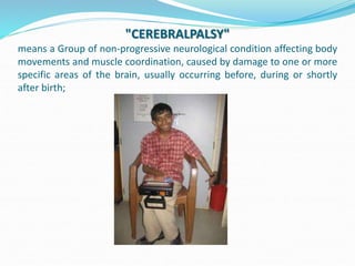 "CEREBRALPALSY"
means a Group of non-progressive neurological condition affecting body
movements and muscle coordination, caused by damage to one or more
specific areas of the brain, usually occurring before, during or shortly
after birth;
 
