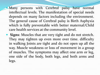  Many persons with Cerebral palsy have normal
intellectual levels. The manifestation of special needs
depends on many factors including the environment.
The general cause of Cerebral palsy is Birth Asphyxia
which is fully preventable with better maternal/Child
care health services at the community level.
 Signs: Muscles that are very tight and do not stretch.
They may tighten up even more over time. difficulty
in walking Joints are tight and do not open up all the
way. Muscle weakness or loss of movement in a group
of muscles. The symptoms may affect one arm or leg,
one side of the body, both legs, and both arms and
legs.
 