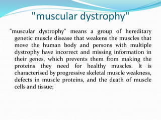 "muscular dystrophy"
"muscular dystrophy" means a group of hereditary
genetic muscle disease that weakens the muscles that
move the human body and persons with multiple
dystrophy have incorrect and missing information in
their genes, which prevents them from making the
proteins they need for healthy muscles. It is
characterised by progressive skeletal muscle weakness,
defects in muscle proteins, and the death of muscle
cells and tissue;
 