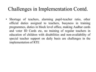 Challenges in Implementation Contd.
• Shortage of teachers, alarming pupil-teacher ratio, other
official duties assigned to teachers, busyness in training
programmes, duties in block level office, making Aadhar cards
and voter ID Cards etc, no training of regular teachers in
education of children with disabilities and non-availability of
special teacher support on daily basis are challenges in the
implementation of RTE
 