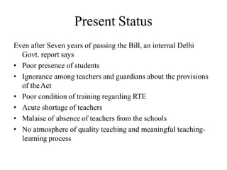 Present Status
Even after Seven years of passing the Bill, an internal Delhi
Govt. report says
• Poor presence of students
• Ignorance among teachers and guardians about the provisions
of theAct
• Poor condition of training regarding RTE
• Acute shortage of teachers
• Malaise of absence of teachers from the schools
• No atmosphere of quality teaching and meaningful teaching-
learning process
 