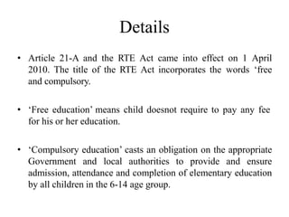 Details
• Article 21-A and the RTE Act came into effect on 1 April
2010. The title of the RTE Act incorporates the words ‘free
and compulsory.
• ‘Free education’ means child doesnot require to pay any fee
for his or her education.
• ‘Compulsory education’ casts an obligation on the appropriate
Government and local authorities to provide and ensure
admission, attendance and completion of elementary education
by all children in the 6-14 age group.
 