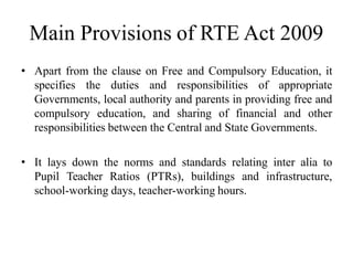 Main Provisions of RTE Act 2009
• Apart from the clause on Free and Compulsory Education, it
specifies the duties and responsibilities of appropriate
Governments, local authority and parents in providing free and
compulsory education, and sharing of financial and other
responsibilities between the Central and State Governments.
• It lays down the norms and standards relating inter alia to
Pupil Teacher Ratios (PTRs), buildings and infrastructure,
school-working days, teacher-working hours.
 
