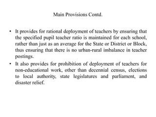 Main Provisions Contd.
• It provides for rational deployment of teachers by ensuring that
the specified pupil teacher ratio is maintained for each school,
rather than just as an average for the State or District or Block,
thus ensuring that there is no urban-rural imbalance in teacher
postings.
• It also provides for prohibition of deployment of teachers for
non-educational work, other than decennial census, elections
to local authority, state legislatures and parliament, and
disaster relief.
 