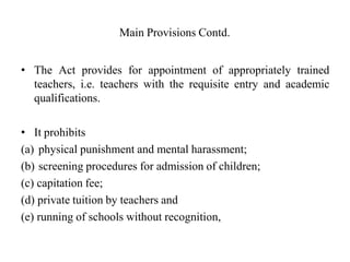 Main Provisions Contd.
• The Act provides for appointment of appropriately trained
teachers, i.e. teachers with the requisite entry and academic
qualifications.
• It prohibits
(a) physical punishment and mental harassment;
(b) screening procedures for admission of children;
(c) capitation fee;
(d) private tuition by teachers and
(e) running of schools without recognition,
 