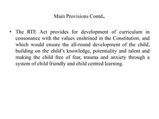Main Provisions Contd.
• The RTE Act provides for development of curriculum in
consonance with the values enshrined in the Constitution, and
which would ensure the all-round development of the child,
building on the child’s knowledge, potentiality and talent and
making the child free of fear, trauma and anxiety through a
system of child friendly and child centred learning.
 