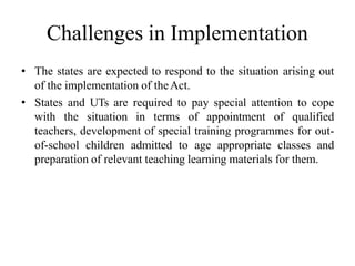 Challenges in Implementation
• The states are expected to respond to the situation arising out
of the implementation of theAct.
• States and UTs are required to pay special attention to cope
with the situation in terms of appointment of qualified
teachers, development of special training programmes for out-
of-school children admitted to age appropriate classes and
preparation of relevant teaching learning materials for them.
 