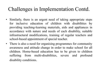 Challenges in Implementation Contd.
• Similarly, there is an urgent need of taking appropriate steps
for inclusive education of children with disabilities by
providing teaching-learning materials, aids and appliances in
accordance with nature and needs of each disability, suitable
infrastructural modifications, training of regular teachers and
school-based appointment of special teacher.
• There is also a need for organising programmes for community
awareness and attitude change in order to make school for all
children. Home-based education has to be given to children
suffering from multi-disabilities, severe and profound
disability conditions.
 