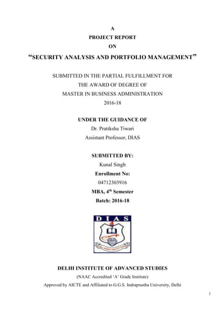 1
A
PROJECT REPORT
ON
“SECURITY ANALYSIS AND PORTFOLIO MANAGEMENT”
SUBMITTED IN THE PARTIAL FULFILLMENT FOR
THE AWARD OF DEGREE OF
MASTER IN BUSINESS ADMINISTRATION
2016-18
UNDER THE GUIDANCE OF
Dr. Pratiksha Tiwari
Assistant Professor, DIAS
SUBMITTED BY:
Kunal Singh
Enrollment No:
04712303916
MBA, 4th
Semester
Batch: 2016-18
DELHI INSTITUTE OF ADVANCED STUDIES
(NAAC Accredited ‘A’ Grade Institute)
Approved by AICTE and Affiliated to G.G.S. Indraprastha University, Delhi
 