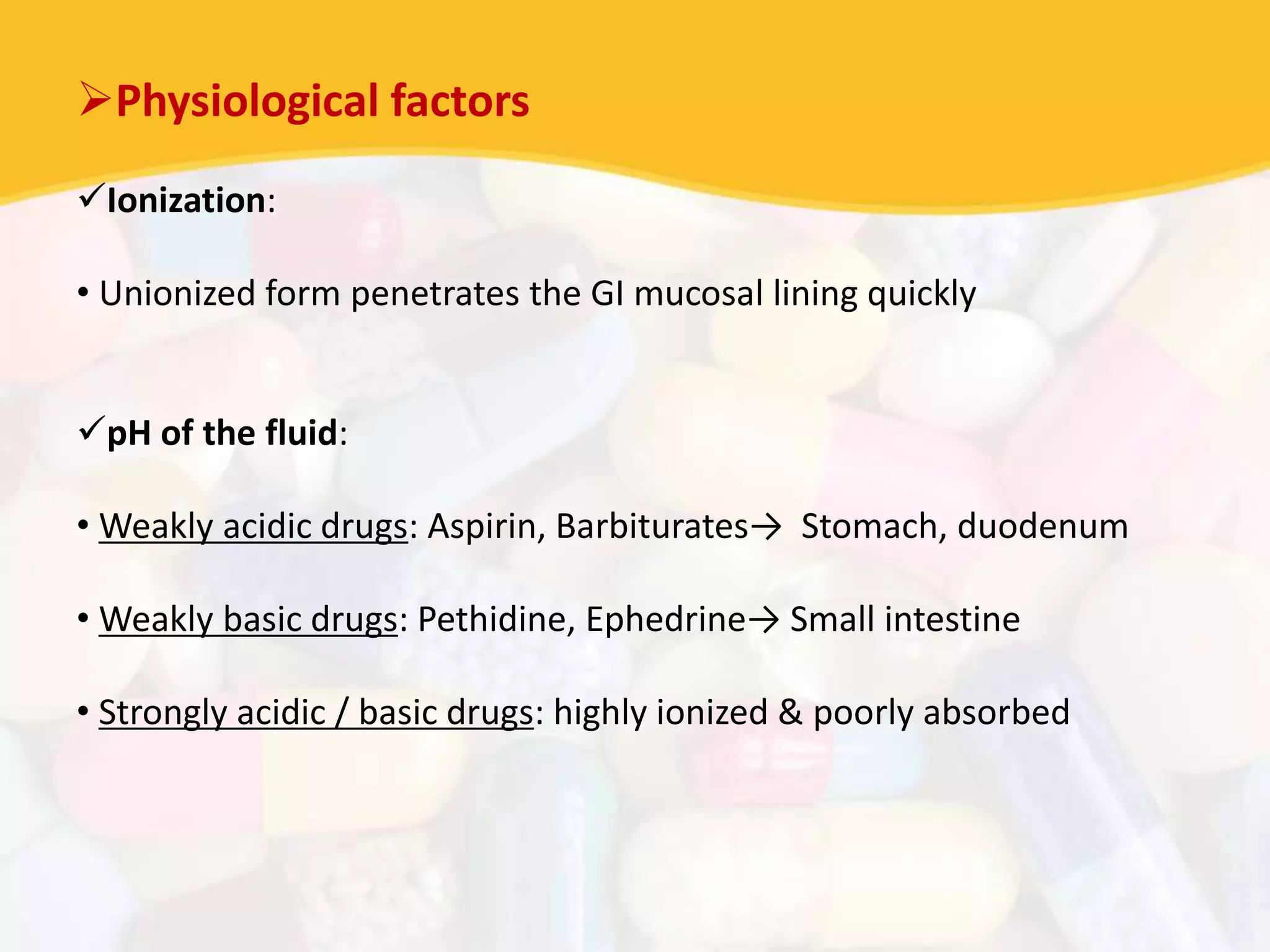 Physiological factors
Ionization:
• Unionized form penetrates the GI mucosal lining quickly
pH of the fluid:
• Weakly acidic drugs: Aspirin, Barbiturates→ Stomach, duodenum
• Weakly basic drugs: Pethidine, Ephedrine→ Small intestine
• Strongly acidic / basic drugs: highly ionized & poorly absorbed
 