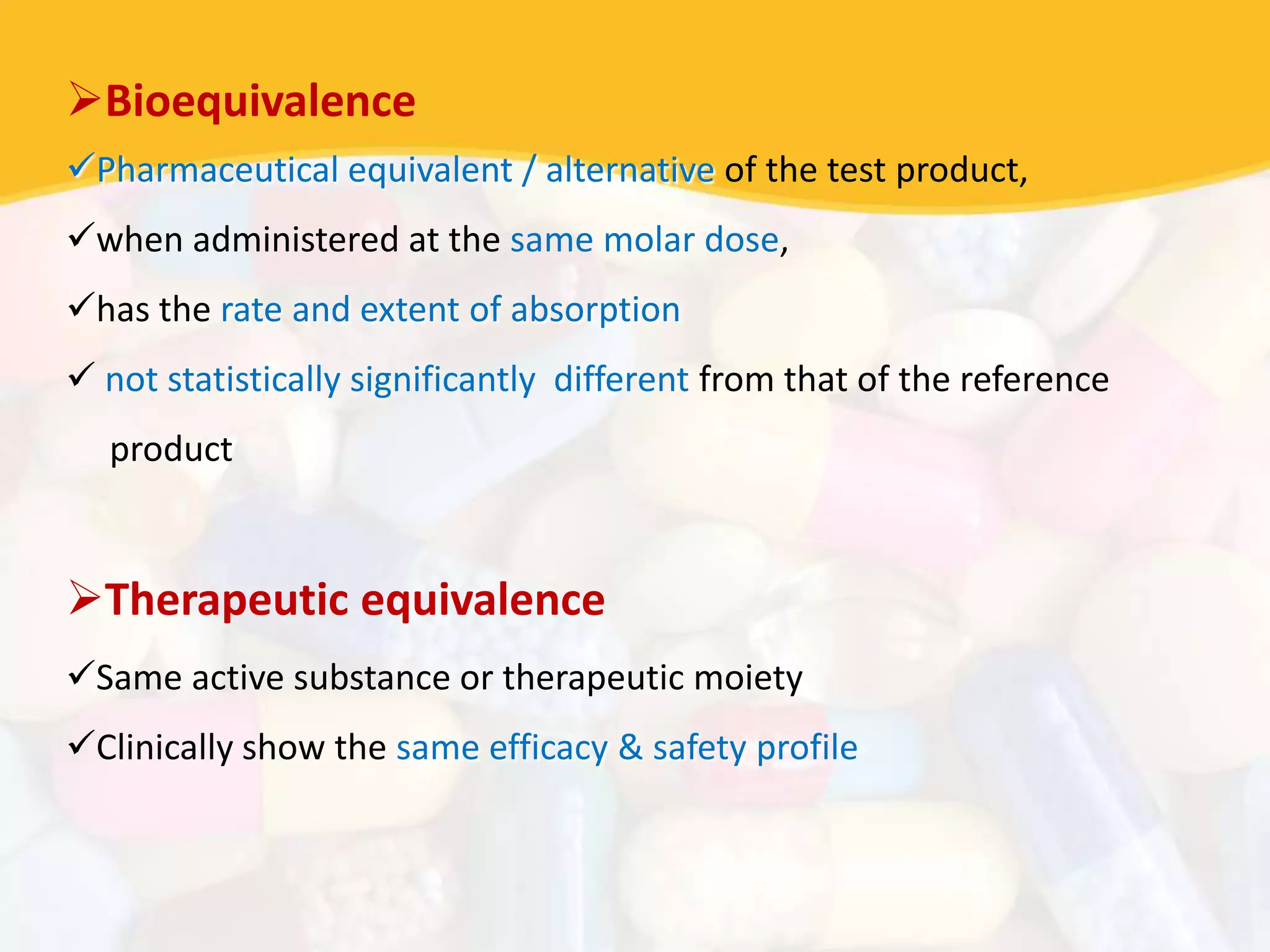 Bioequivalence
Pharmaceutical equivalent / alternative of the test product,
when administered at the same molar dose,
has the rate and extent of absorption
 not statistically significantly different from that of the reference
product
Therapeutic equivalence
Same active substance or therapeutic moiety
Clinically show the same efficacy & safety profile
 