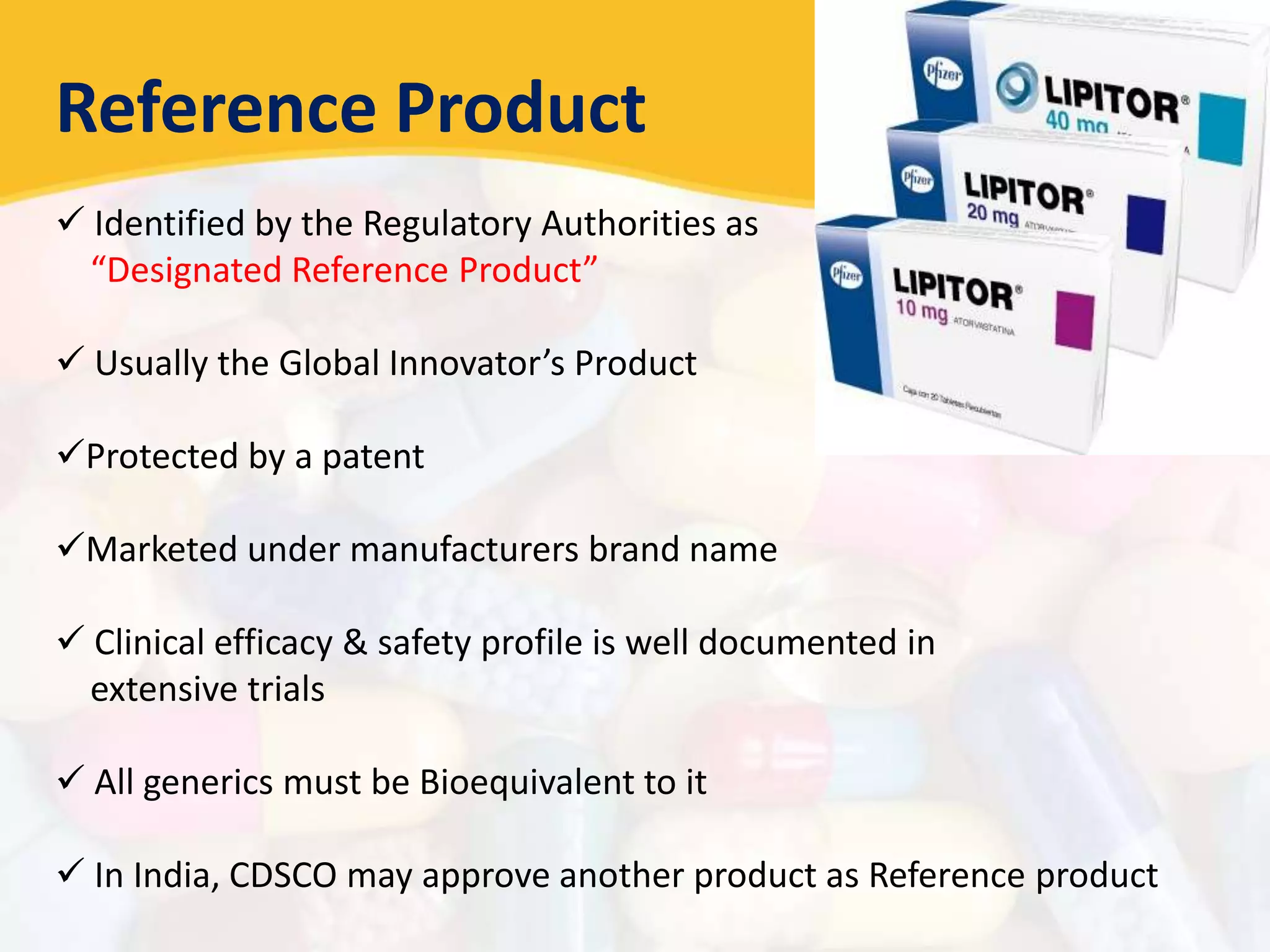 Reference Product
 Identified by the Regulatory Authorities as
“Designated Reference Product”
 Usually the Global Innovator’s Product
Protected by a patent
Marketed under manufacturers brand name
 Clinical efficacy & safety profile is well documented in
extensive trials
 All generics must be Bioequivalent to it
 In India, CDSCO may approve another product as Reference product
 