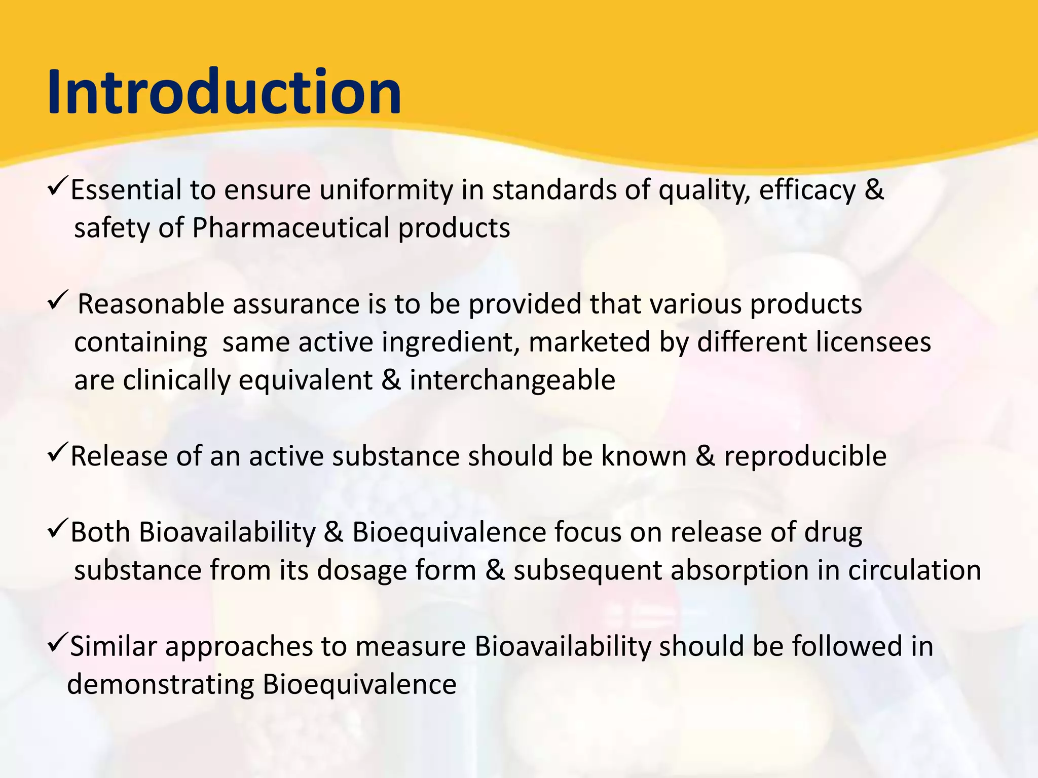 Introduction
Essential to ensure uniformity in standards of quality, efficacy &
safety of Pharmaceutical products
 Reasonable assurance is to be provided that various products
containing same active ingredient, marketed by different licensees
are clinically equivalent & interchangeable
Release of an active substance should be known & reproducible
Both Bioavailability & Bioequivalence focus on release of drug
substance from its dosage form & subsequent absorption in circulation
Similar approaches to measure Bioavailability should be followed in
demonstrating Bioequivalence
 